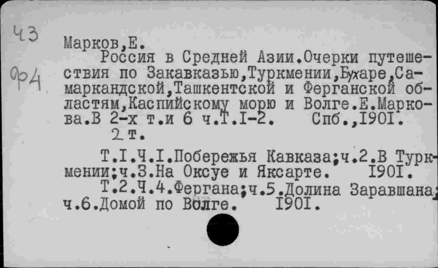 ﻿Марков,Е.
Россия в Средней Азии.Очерки путешествия по Закавказью,Туркмении,Бухаре.Самаркандской,Ташкентской и Ферганской областям, Каспийскому морю и Волге.Е.Маркова.В 2-х т.и 6 ч.Т.1-2.	Спб.,1901.
2_т.
Т.І.Ч.І.Побережья Кавказа;ч.2.В Турк мении;ч.З.На Оксуе и Яксарте. 1901.
Т.2.Ч.4.Фергана;ч.5.Долина Заравшана ч.б.Домой по Волге. 1901.